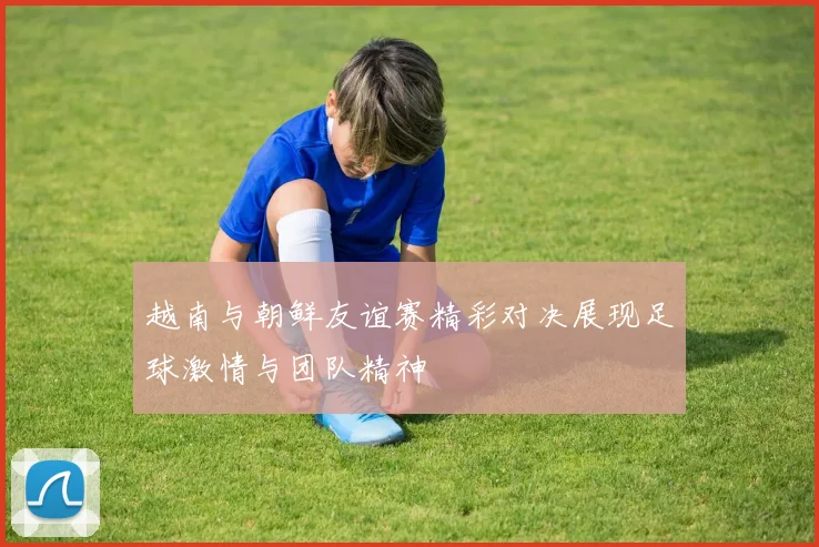 越南与朝鲜友谊赛精彩对决展现足球激情与团队精神