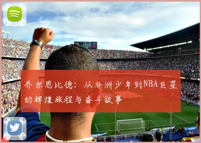 乔尔恩比德：从非洲少年到NBA巨星的辉煌旅程与奋斗故事